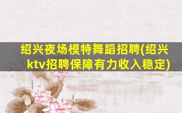 绍兴夜场模特舞蹈招聘(绍兴ktv招聘保障有力收入稳定)